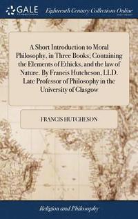 bokomslag A Short Introduction to Moral Philosophy, in Three Books; Containing the Elements of Ethicks, and the law of Nature. By Francis Hutcheson, LLD. Late Professor of Philosophy in the University of