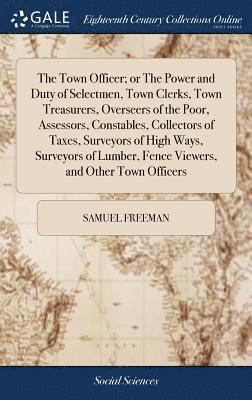 Town Officer; or The Power and Duty of Selectmen, Town Clerks, Town Treasurers, Overseers of the Poor, Assessors, Constables, Collectors of Taxes, Surveyors of High Ways, Surveyors of Lumber, Fence Viewers, and Other Town Officers