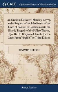 bokomslag An Oration; Delivered March 5th, 1773, at the Request of the Inhabitants of the Town of Boston; to Commemorate the Bloody Tragedy of the Fifth of March, 1770. By Dr. Benjamin Church. [Seven Lines