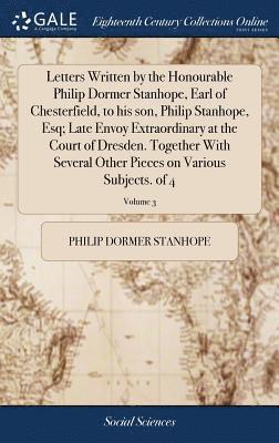 Letters Written by the Honourable Philip Dormer Stanhope, Earl of Chesterfield, to his son, Philip Stanhope, Esq; Late Envoy Extraordinary at the Court of Dresden. Together With Several Other Pieces 1