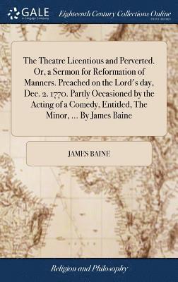 The Theatre Licentious and Perverted. Or, a Sermon for Reformation of Manners. Preached on the Lord's day, Dec. 2. 1770. Partly Occasioned by the Acting of a Comedy, Entitled, The Minor, ... By James 1