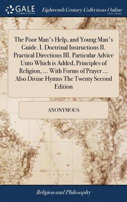 The Poor Man's Help, and Young Man's Guide. I. Doctrinal Instructions II. Practical Directions III. Particular Advice Unto Which is Added, Principles of Religion, ... With Forms of Prayer ... Also 1