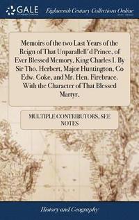 bokomslag Memoirs of the two Last Years of the Reign of That Unparallell'd Prince, of Ever Blessed Memory, King Charles I. By Sir Tho. Herbert, Major Huntington, Co Edw. Coke, and Mr. Hen. Firebrace. With the