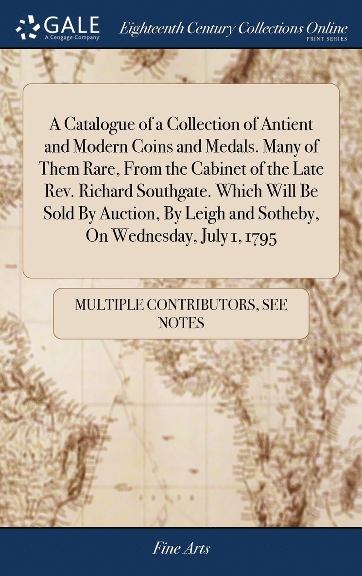 A Catalogue of a Collection of Antient and Modern Coins and Medals. Many of Them Rare, From the Cabinet of the Late Rev. Richard Southgate. Which Will Be Sold By Auction, By Leigh and Sotheby, On 1