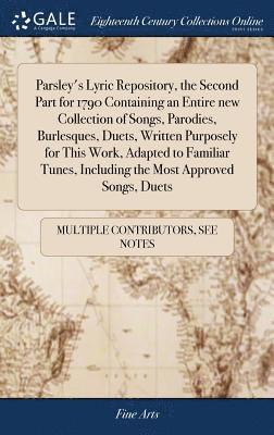 Parsley's Lyric Repository, the Second Part for 1790 Containing an Entire new Collection of Songs, Parodies, Burlesques, Duets, Written Purposely for This Work, Adapted to Familiar Tunes, Including 1