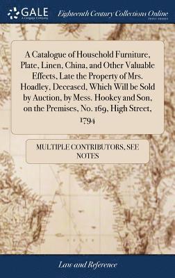 bokomslag A Catalogue of Household Furniture, Plate, Linen, China, and Other Valuable Effects, Late the Property of Mrs. Hoadley, Deceased, Which Will be Sold by Auction, by Mess. Hookey and Son, on the