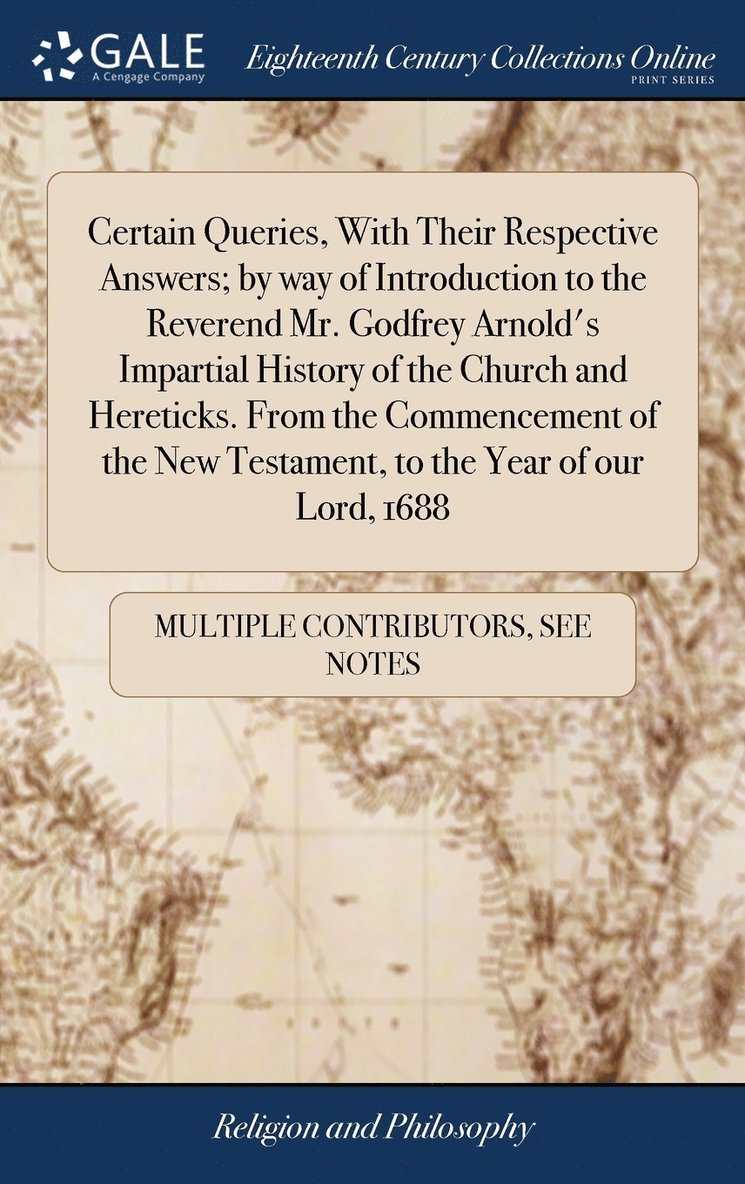 Certain Queries, With Their Respective Answers; by way of Introduction to the Reverend Mr. Godfrey Arnold's Impartial History of the Church and Hereticks. From the Commencement of the New Testament, 1