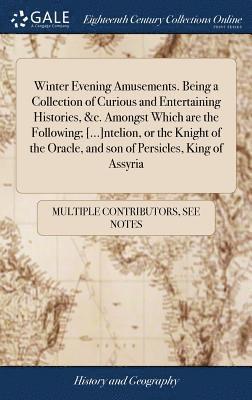 Winter Evening Amusements. Being A Collection Of Curious And Entertaining Histories, &C. Amongst Which Are The Following; [...]Ntelion, Or The Knight Of The Oracle, And Son Of Persicles, King Of Assyr 1