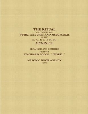 THE RITUAL CONTAINING THE WORK, LECTURES AND MONITORIAL OF THE E. A., F. C. & M. M. DEGREES.  ARRANGED AND COMPILED FROM THE STANDARD LODGE  &quot; WORK. &quot; (1877) 1