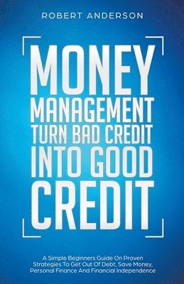 Money Management Turn Bad Credit Into Good Credit A Simple Beginners Guide On Proven Strategies To Get Out Of Debt, Save Money, Personal Finance And Financial Independence 1