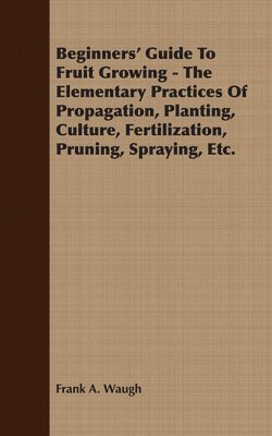 Beginners' Guide To Fruit Growing - The Elementary Practices Of Propagation, Planting, Culture, Fertilization, Pruning, Spraying, Etc. 1