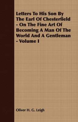 Letters To His Son By The Earl Of Chesterfield - On The Fine Art Of Becoming A Man Of The World And A Gentleman - Volume I