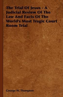 Trial Of Jesus - A Judicial Review Of The Law And Facts Of The World's Most Tragic Court Room Trial