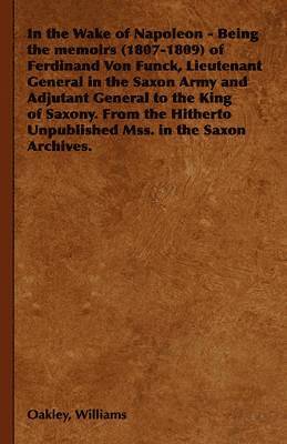 In the Wake of Napoleon - Being the Memoirs (1807-1809) of Ferdinand Von Funck, Lieutenant General in the Saxon Army and Adjutant General to the King of Saxony. From the Hitherto Unpublished Mss. in the Saxon Archives.