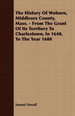 History Of Woburn, Middlesex County, Mass. - From The Grant Of Its Territory To Charlestown, In 1640, To The Year 1680
