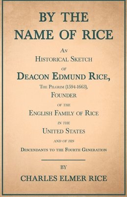 By The Name Of Rice - An Historical Sketch Of Deacon Edmund Rice, The Pilgrim (1594-1663), Founder Of The English Family Of Rice In The United States - And Of His Descendants To The Fourth Generation 1