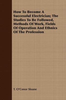 T. O'Conor Sloane - How To Become A Successful Electrician; The Studies To Be Followed, Methods Of Work, Fields Of Operation And Ethnics Of The Profession, Häftad