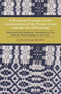 A Practical Treatise On The Construction Of The Power-Loom And The Art of Weaving - Illustrated With Diagrams - Intended As A Text Book For Those Engaged In The Trade 1