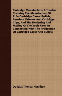 Cartridge Manufacture; A Treatise Covering The Manufacture Of Rifle Cartridge Cases, Bullets, Powders, Primers And Cartridge Clips, And The Designing And Making Of The Tools Used In Connection With 1