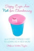 Sippy Cups Are Not for Chardonnay: And Other Things I Had to Learn as a New Mom 1