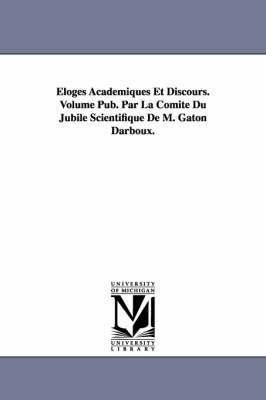 Eloges Academiques Et Discours. Volume Pub. Par La Comite Du Jubile Scientifique de M. Gaton Darboux. 1