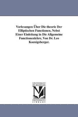 Vorlesungen ber Die theorie Der Elliptischen Functionen, Nebst Einer Einleitung in Die Allgemeine Functionenlehre, Von Dr. Leo Koenigsberger. 1