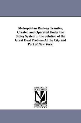 Metropolitan Railway Transfer, Created and Operated Under the Sibley System ... the Solution of the Great Dual Problem at the City and Port of New Yor 1