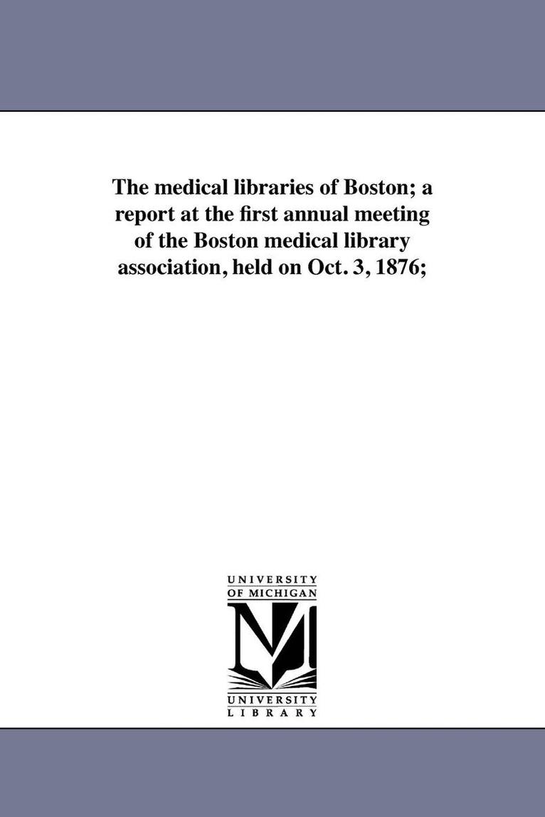 The medical libraries of Boston; a report at the first annual meeting of the Boston medical library association, held on Oct. 3, 1876; 1