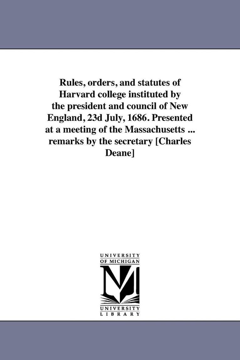 Rules, orders, and statutes of Harvard college instituted by the president and council of New England, 23d July, 1686. Presented at a meeting of the Massachusetts ... remarks by the secretary 1