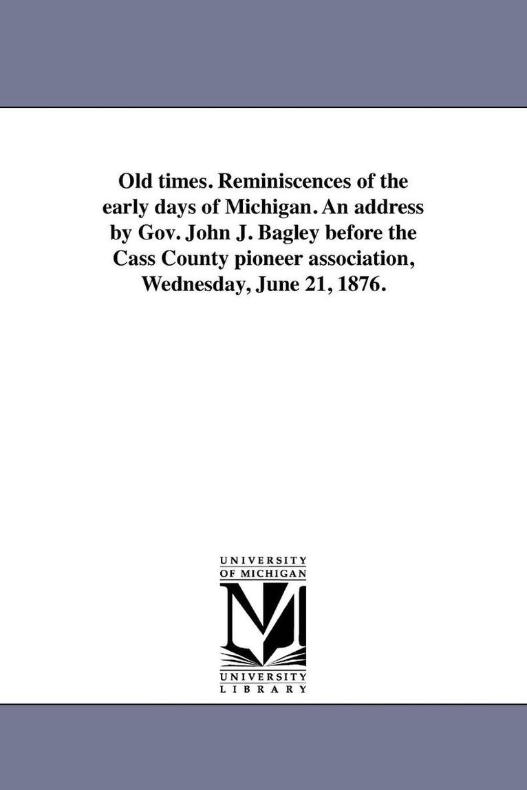 Old times. Reminiscences of the early days of Michigan. An address by Gov. John J. Bagley before the Cass County pioneer association, Wednesday, June 21, 1876. 1