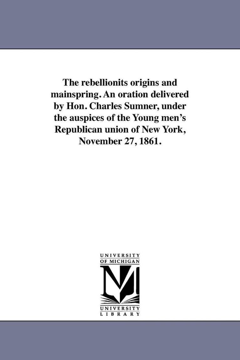 The rebellionits origins and mainspring. An oration delivered by Hon. Charles Sumner, under the auspices of the Young men's Republican union of New York, November 27, 1861. 1