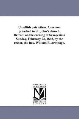 Unselfish patriotism. A sermon preached in St, John's church, Detroit, on the evening of Sexagesima Sunday, February 23, 1862, by the rector, the Rev. William E. Armitage. 1