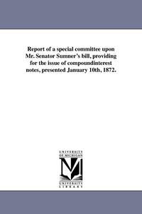 bokomslag Report of a special committee upon Mr. Senator Sumner's bill, providing for the issue of compoundinterest notes, presented January 10th, 1872.