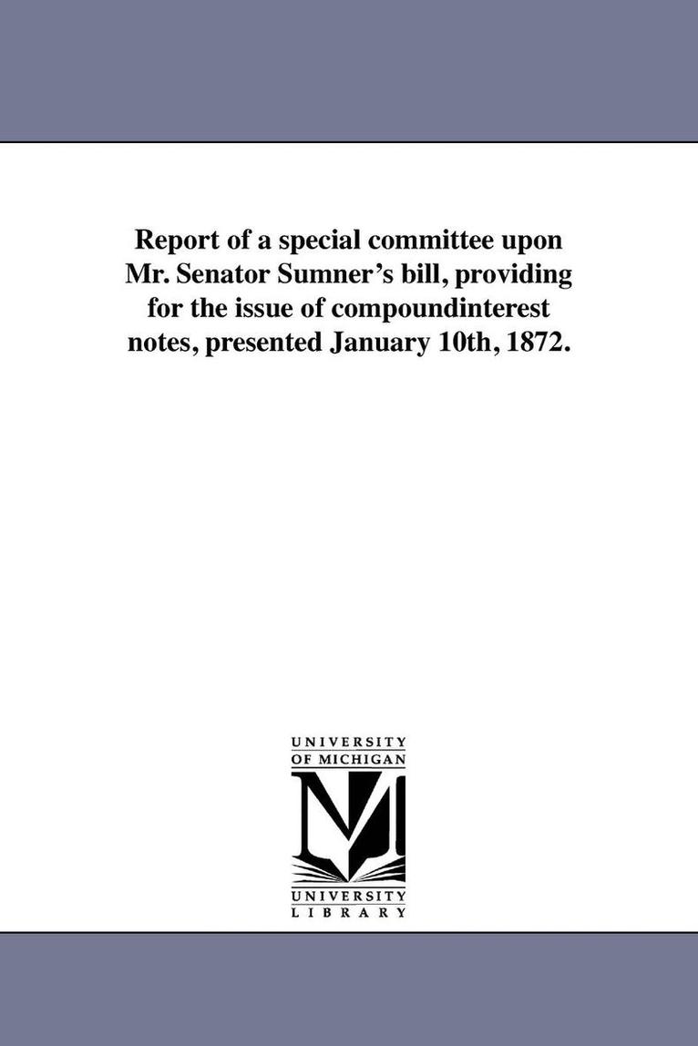 Report of a special committee upon Mr. Senator Sumner's bill, providing for the issue of compoundinterest notes, presented January 10th, 1872. 1