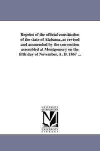 bokomslag Reprint of the official constitution of the state of Alabama, as revised and ammended by the convention assembled at Montgomery on the fifth day of November, A. D. 1867 ...