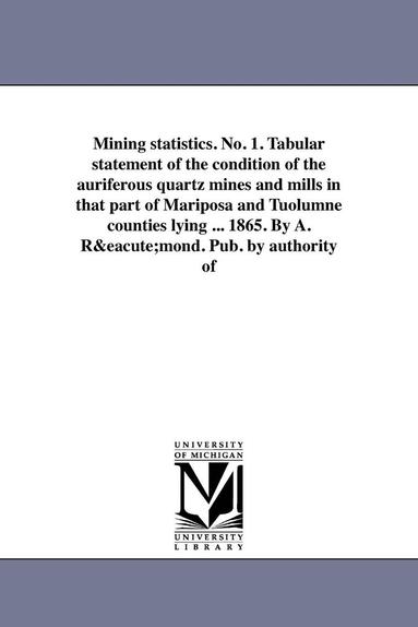 bokomslag Mining statistics. No. 1. Tabular statement of the condition of the auriferous quartz mines and mills in that part of Mariposa and Tuolumne counties lying ... 1865. By A. Rmond. Pub. by authority of