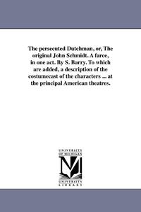 bokomslag The persecuted Dutchman, or, The original John Schmidt. A farce, in one act. By S. Barry. To which are added, a description of the costumecast of the characters ... at the principal American theatres.