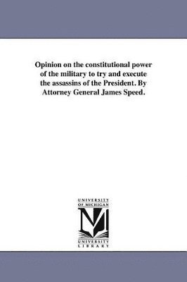 Opinion on the constitutional power of the military to try and execute the assassins of the President. By Attorney General James Speed. 1