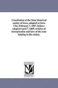 bokomslag Constitution of the State historical society of Iowa, adopted at Iowa City, February 7, 1857. Bylaws adopted April 7, 1869. Articles of incorporation and laws of the state relating to the society.