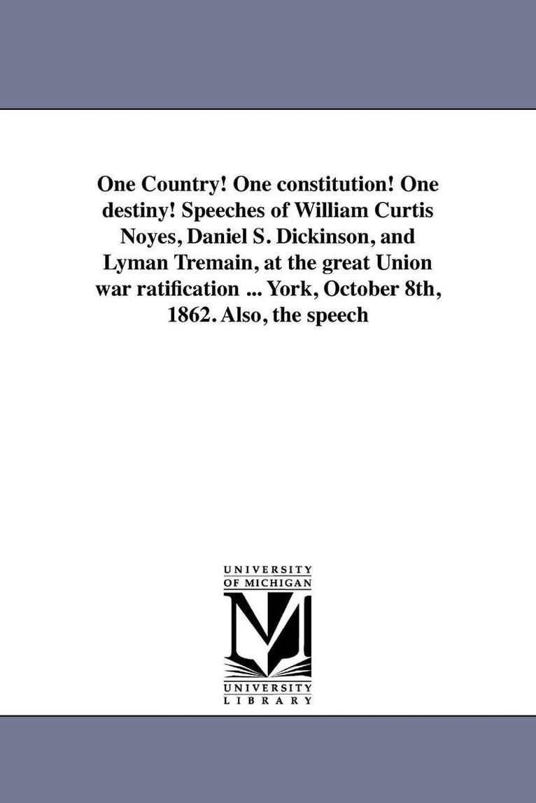 One Country! One constitution! One destiny! Speeches of William Curtis Noyes, Daniel S. Dickinson, and Lyman Tremain, at the great Union war ratification ... York, October 8th, 1862. Also, the speech 1