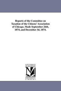 bokomslag Reports of the Committee on Taxation of the Citizens' Association of Chicago. Made September 26th, 1874, and December 3d, 1874.