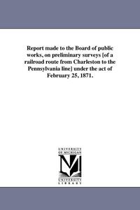 bokomslag Report made to the Board of public works, on preliminary surveys [of a railroad route from Charleston to the Pennsylvania line] under the act of February 25, 1871.