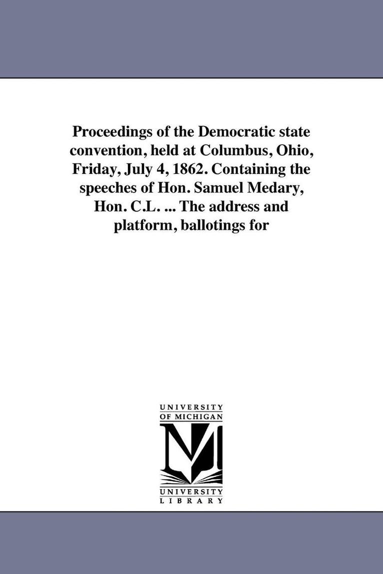 Proceedings of the Democratic state convention, held at Columbus, Ohio, Friday, July 4, 1862. Containing the speeches of Hon. Samuel Medary, Hon. C.L. ... The address and platform, ballotings for 1