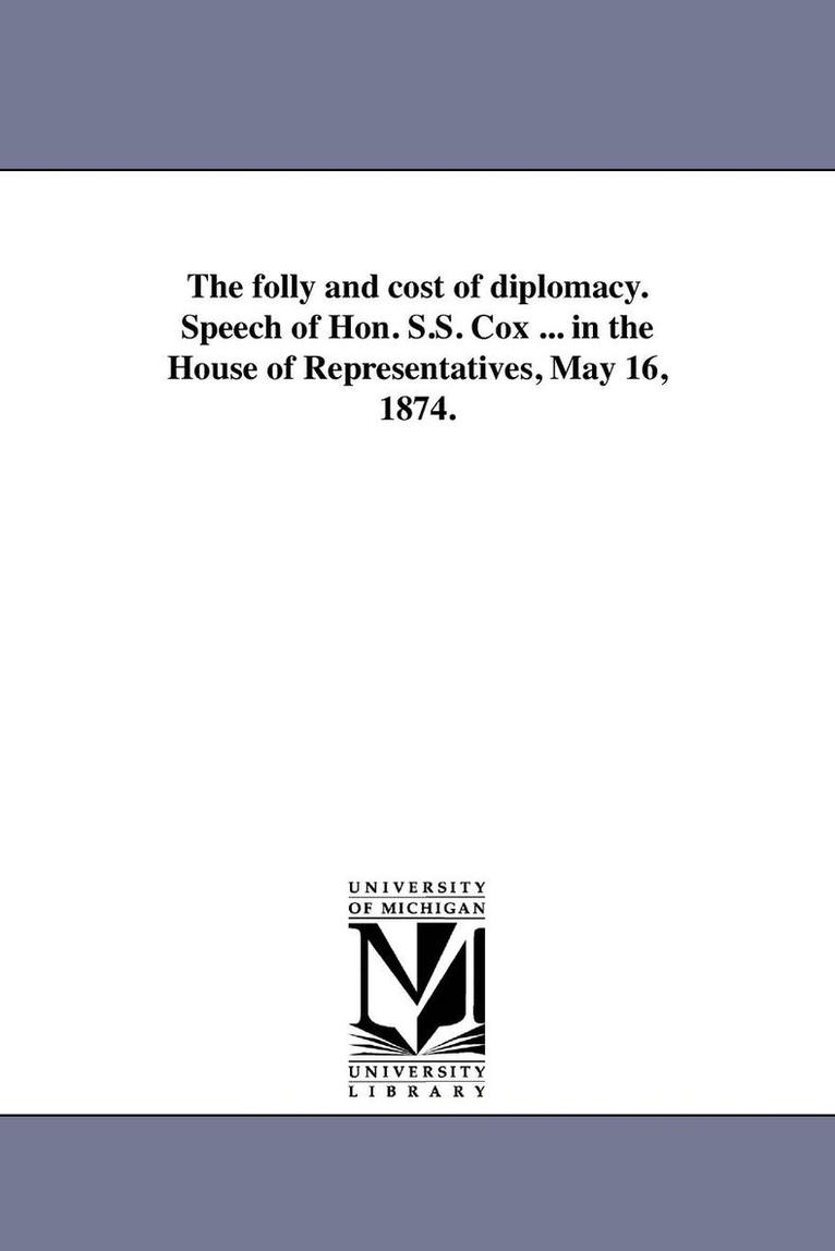 The folly and cost of diplomacy. Speech of Hon. S.S. Cox ... in the House of Representatives, May 16, 1874. 1