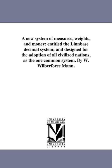 bokomslag A new system of measures, weights, and money; entitled the Linnbase decimal system; and designed for the adoption of all civilized nations, as the one common system. By W. Wilberforce Mann.