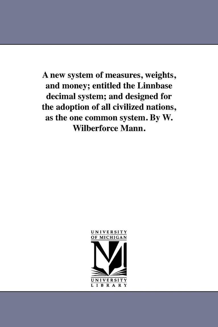 A new system of measures, weights, and money; entitled the Linnbase decimal system; and designed for the adoption of all civilized nations, as the one common system. By W. Wilberforce Mann. 1