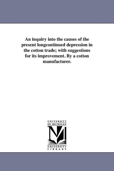 bokomslag An inquiry into the causes of the present longcontinued depression in the cotton trade; with suggestions for its improvement. By a cotton manufacturer.