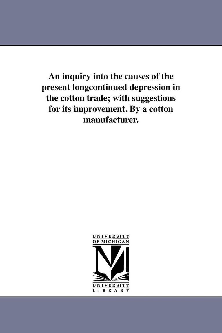 An inquiry into the causes of the present longcontinued depression in the cotton trade; with suggestions for its improvement. By a cotton manufacturer. 1