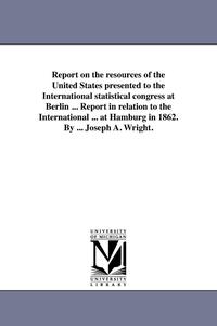 bokomslag Report on the resources of the United States presented to the International statistical congress at Berlin ... Report in relation to the International ... at Hamburg in 1862. By ... Joseph A. Wright.