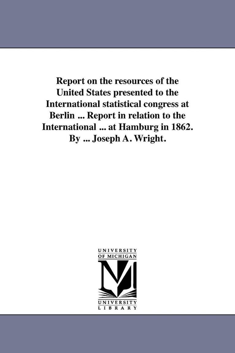 Report on the resources of the United States presented to the International statistical congress at Berlin ... Report in relation to the International ... at Hamburg in 1862. By ... Joseph A. Wright. 1